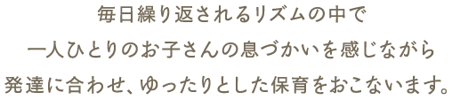 毎日繰り返されるリズムの中で一人ひとりのお子さんの息づかいを感じながら発達に合わせ、ゆったりとした保育をおこないます。